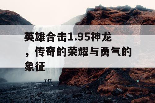 英雄合击1.95神龙,传奇的荣耀与勇气的象征 英雄合击1.95神龙,传奇的荣耀与勇气的象征