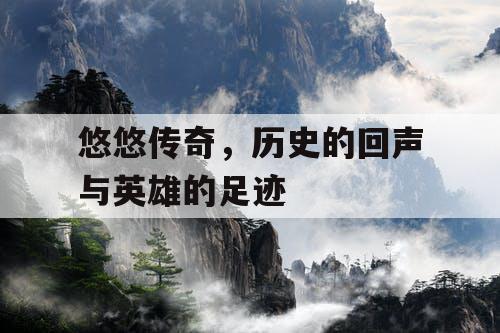 悠悠传奇,历史的回声与英雄的足迹 悠悠传奇,历史的回声与英雄的足迹