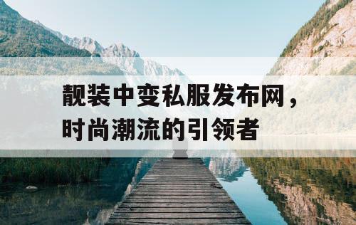 靓装中变私服发布网，时尚潮流的引领者