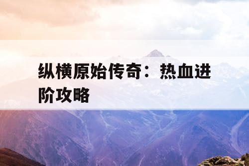 纵横原始传奇:热血进阶攻略 纵横原始传奇:热血进阶攻略