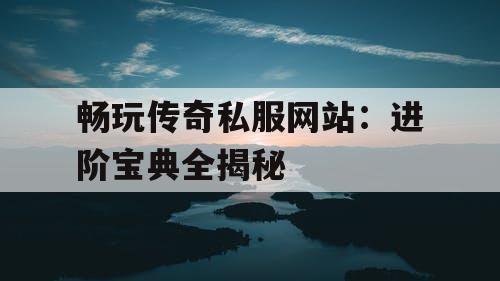 畅玩传奇私服网站：进阶宝典全揭秘