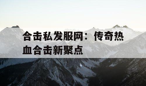 合击私发服网：传奇热血合击新聚点