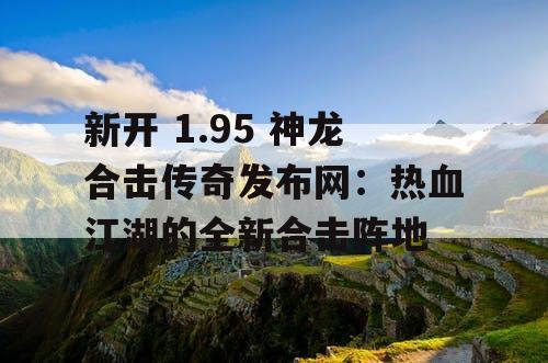 新开 1.95 神龙合击传奇发布网：热血江湖的全新合击阵地