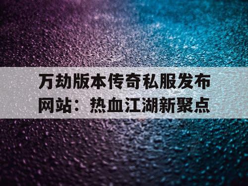 万劫版本传奇私服发布网站：热血江湖新聚点