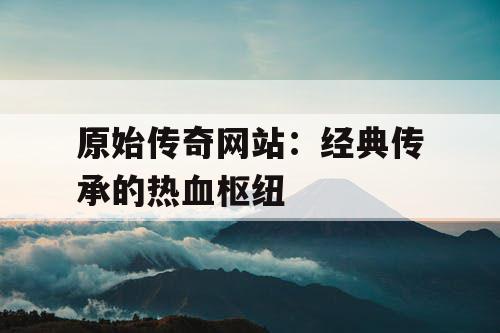 原始传奇网站:经典传承的热血枢纽 原始传奇网站:经典传承的热血枢纽