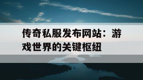 传奇私服发布网站：游戏世界的关键枢纽