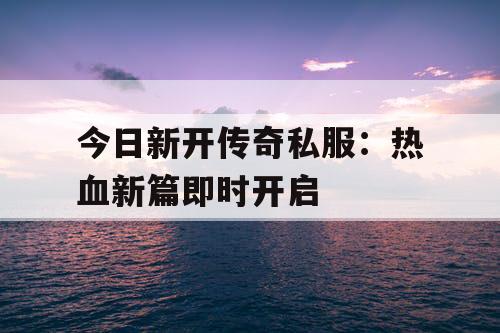 今日新开传奇私服：热血新篇即时开启