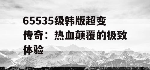 65535级韩版超变传奇：热血颠覆的极致体验