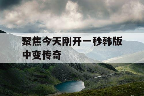 聚焦今天刚开一秒韩版中变传奇