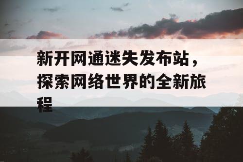 新开网通迷失发布站，探索网络世界的全新旅程