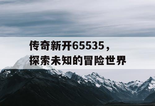 传奇新开65535，探索未知的冒险世界