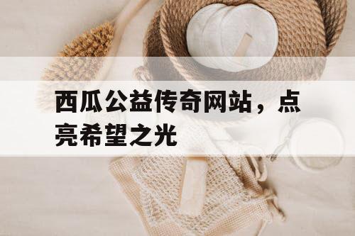 西瓜公益传奇网站,点亮希望之光 西瓜公益传奇网站,点亮希望之光