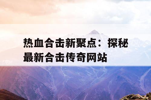 热血合击新聚点：探秘最新合击传奇网站