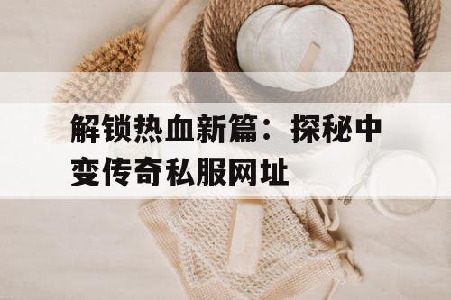 解锁热血新篇：探秘中变传奇私服网址
