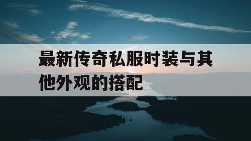 最新传奇私服时装与其他外观的搭配 最新传奇私服时装与其他外观的搭配
